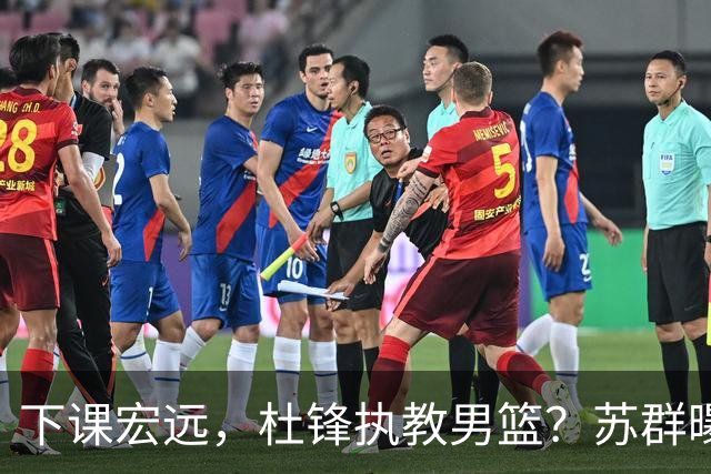 下课宏远，杜锋执教男篮？苏群曝料，1年计划曝光，宏远新帅曝光