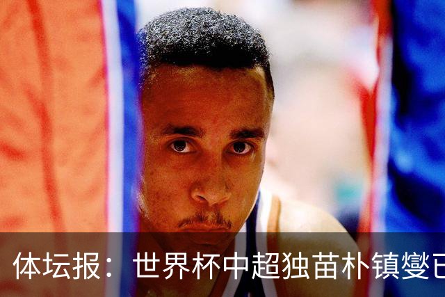 体坛报：世界杯中超独苗朴镇燮已回浙江队，增强球队中后场硬度