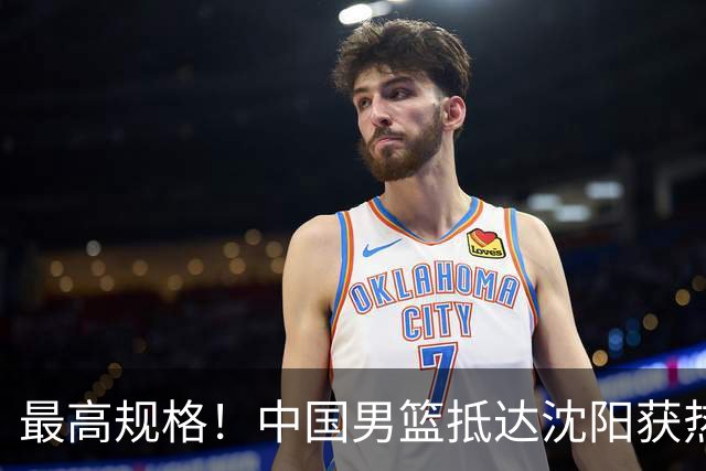 最高规格！中国男篮抵达沈阳获热烈欢迎 备战7月3日对决日本